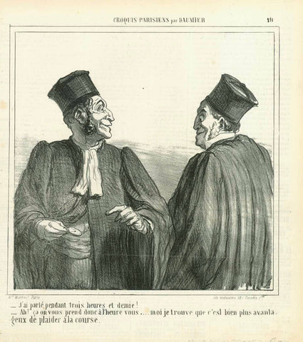 "J'ai parlé pendant trois heures et demie!   - Ah! ça on vous prend donc à l'heure vous... moi je trouve que c'est bien plus avantageux de plaider à la course".  Translation:  - I spoke continuously for three and a half hours.   - Oh! I see, you charge to be paid by the hour.... as for me - I find it more advantageous to plead "by each (horse) race".  Sinister talk between two advocates colleagues.  Lithograph by Honore Daumier (1808-1879)  Daumier work index nr. LD 3436